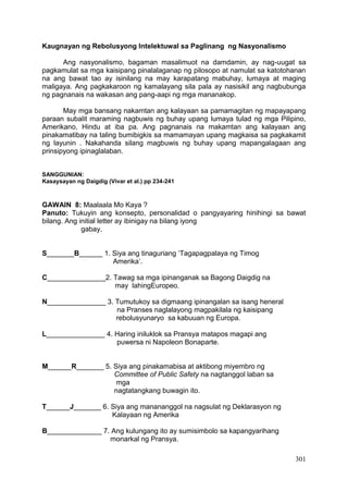301
Kaugnayan ng Rebolusyong Intelektuwal sa Paglinang ng Nasyonalismo
Ang nasyonalismo, bagaman masalimuot na damdamin, ay nag-uugat sa
pagkamulat sa mga kaisipang pinalalaganap ng pilosopo at namulat sa katotohanan
na ang bawat tao ay isinilang na may karapatang mabuhay, lumaya at maging
maligaya. Ang pagkakaroon ng kamalayang sila pala ay nasisikil ang nagbubunga
ng pagnanais na wakasan ang pang-aapi ng mga mananakop.
May mga bansang nakamtan ang kalayaan sa pamamagitan ng mapayapang
paraan subalit maraming nagbuwis ng buhay upang lumaya tulad ng mga Pilipino,
Amerikano, Hindu at iba pa. Ang pagnanais na makamtan ang kalayaan ang
pinakamatibay na taling bumibigkis sa mamamayan upang magkaisa sa pagkakamit
ng layunin . Nakahanda silang magbuwis ng buhay upang mapangalagaan ang
prinsipyong ipinaglalaban.
SANGGUNIAN:
Kasaysayan ng Daigdig (Vivar et al.) pp 234-241
GAWAIN 8: Maalaala Mo Kaya ?
Panuto: Tukuyin ang konsepto, personalidad o pangyayaring hinihingi sa bawat
bilang. Ang initial letter ay ibinigay na bilang iyong
gabay.
S_______B______ 1. Siya ang tinaguriang ‘Tagapagpalaya ng Timog
Amerika’.
C_______________2. Tawag sa mga ipinanganak sa Bagong Daigdig na
may lahingEuropeo.
N_______________ 3. Tumutukoy sa digmaang ipinangalan sa isang heneral
na Pranses naglalayong magpakilala ng kaisipang
rebolusyunaryo sa kabuuan ng Europa.
L_______________ 4. Haring iniluklok sa Pransya matapos magapi ang
puwersa ni Napoleon Bonaparte.
M______R_______ 5. Siya ang pinakamabisa at aktibong miyembro ng
Committee of Public Safety na nagtanggol laban sa
mga
nagtatangkang buwagin ito.
T______J_______ 6. Siya ang manananggol na nagsulat ng Deklarasyon ng
Kalayaan ng Amerika
B______________ 7. Ang kulungang ito ay sumisimbolo sa kapangyarihang
monarkal ng Pransya.
 