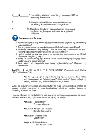 302
J_____S________ 8.Humalili kay Vladimir Lenin bilang pinuno ng USSR sa
kaniyang kamatayan.
P______________ 9. Sila ang naging lihim na taga-suporta ng mga
rebeldeng Amerikano laban sa mga British..
N____________ 10. Masidhing damdamin na nagtutulak sa isang taong
ipaglaban ang kaniyang kalayaan, karangalan at
karapatan.
Pamprosesong Tanong
1. Paano nakaapekto ang Rebolusyong Intelektuwal sa pagsibol ng damdaming
nasyonalismo?
2. Ano ang ginampanan ng mga kaisipang radikal sa Rebolusyong Ruso?
3. Paanong nakatulong ang wikang Latin at relihiyong Katolisismo sa pag-
usbong ng damdaming nasyonalismo sa Latin America?
4. Naging madali ba ang pag-usbong ng damdaming nasyonalismo sa Africa?
Patunayan ang iyong sagot.
5. Batay sa karanasan ng mga bansa sa iba’t-ibang bahagi ng daigdig, kailan
nadarama ang nasyonalismo?
6. Ikaw, paano mo naipakikita ang iyong pagkamakabayan? Magbigay ng
halimbawa.
GAWAIN 9: WHO’S WHO IN THE REVOLUTION? Personality and History
(GROUP DYNAMICS)
Panuto: Upang higit mong makilala ang mga personalidad na malaki
ang ginampanan sa Rebolusyong Politikal sa iba’t ibang bahagi ng
daigdig, hanapin ang sumusunod gamit ang internet.
Bukod sa larawan ay hanapin ang talambuhay ng mga personalidad na itinakda sa
inyong pangkat. Humanap ng mga kawili-wiling bahagi ng kanilang buhay na
maaaring ikuwento sa klase .
Kayo ay bibigyan ng pagkakataong iulat ang mga impormasyong nakalap sa klase.
Makikita sa ibaba ang mga personalidad na inyong hahanapin.
Pangkat I- Patrick Henry
Thomas Jefferson
Pangkat II- Napoleon Bonaparte
Camille Desmoulins
Pangkat III- Vladimir Lenin
Josef Stalin
Pangkat IV- Simon Bolivar
Jose de San Martin
 