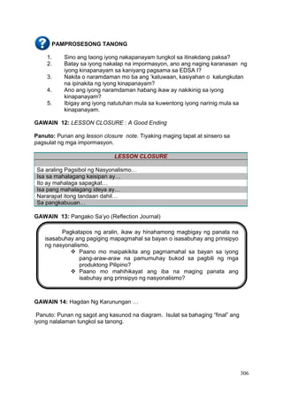 306
PAMPROSESONG TANONG
1. Sino ang taong iyong nakapanayam tungkol sa itinakdang paksa?
2. Batay sa iyong nakalap na impormasyon, ano ang naging karanasan ng
iyong kinapanayam sa kaniyang pagsama sa EDSA I?
3. Nakita o naramdaman mo ba ang ‘katuwaan, kasiyahan o kalungkutan
na ipinakita ng iyong kinapanayam?
4. Ano ang iyong naramdaman habang ikaw ay nakikinig sa iyong
kinapanayam?
5. Ibigay ang iyong natutuhan mula sa kuwentong iyong narinig mula sa
kinapanayam.
GAWAIN 12: LESSON CLOSURE : A Good Ending
Panuto: Punan ang lesson closure note. Tiyaking maging tapat at sinsero sa
pagsulat ng mga impormasyon.
LESSON CLOSURE
Sa araling Pagsibol ng Nasyonalismo…
Isa sa mahalagang kaisipan ay…
Ito ay mahalaga sapagkat…
Isa pang mahalagang ideya ay…
Nararapat itong tandaan dahil…
Sa pangkabuuan…
GAWAIN 13: Pangako Sa’yo (Reflection Journal)
GAWAIN 14: Hagdan Ng Karunungan …
Panuto: Punan ng sagot ang kasunod na diagram. Isulat sa bahaging “final” ang
iyong nalalaman tungkol sa tanong.
Pagkatapos ng aralin, ikaw ay hinahamong magbigay ng panata na
isasabuhay ang pagiging mapagmahal sa bayan o isasabuhay ang prinsipyo
ng nasyonalismo.
 Paano mo maipakikita ang pagmamahal sa bayan sa iyong
pang-araw-araw na pamumuhay bukod sa pagbili ng mga
produktong Pilipino?
 Paano mo mahihikayat ang iba na maging panata ang
isabuhay ang prinsipyo ng nasyonalismo?
 