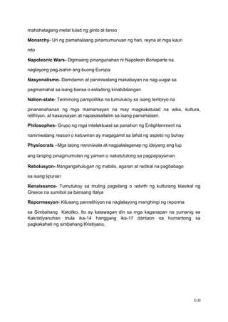 310
mahahalagang metal tulad ng ginto at tanso
Monarchy- Uri ng pamahalaang pinamumunuan ng hari, reyna at mga kauri
nito
Napoleonic Wars- Digmaang pinangunahan ni Napoleon Bonaparte na
naglayong pag-isahin ang buong Europa
Nasyonalismo- Damdamin at paniniwalang makabayan na nag-uugat sa
pagmamahal sa isang bansa o estadong kinabibilangan
Nation-state- Terminong pampolitika na tumutukoy sa isang teritoryo na
pinananahanan ng mga mamamayan na may magkakatulad na wika, kultura,
relihiyon, at kasaysayan at napasasailalim sa isang pamahalaan.
Philosophes- Grupo ng mga intelektuwal sa panahon ng Enlightenment na
naniniwalang reason o katuwiran ay magagamit sa lahat ng aspeto ng buhay
Physiocrats –Mga taong naniniwala at nagpalalaganap ng ideyang ang lup
ang tanging pinagmumulan ng yaman o nakatutulong sa pagpapayaman
Rebolusyon- Nangangahulugan ng mabilis, agaran at radikal na pagbabago
sa isang lipunan
Renaissance- Tumutukoy sa muling pagsilang o rebirth ng kulturang klasikal ng
Greece na sumibol sa bansang Italya
Repormasyon- Kilusang panrelihiyon na naglalayong manghingi ng reporma
sa Simbahang Katoliko. Ito ay katawagan din sa mga kaganapan na yumanig sa
Kakristiyanuhan mula ika-14 hanggang ika-17 dantaon na humantong sa
pagkakahati ng simbahang Kristiyano.
 