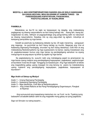 411
MODYUL 4: ANG KONTEMPORARYONG DAIGDIG (IKA-20 SIGLO HANGGANG
SA KASALUKUYAN): MGA SULIRANIN AT HAMON TUNGO SA
PANDAIGDIGANG KAPAYAPAAN, PAGKAKAISA,
PAGTUTULUNGAN, AT KAUNLARAN
PANIMULA:
Mababakas sa ika-19 na siglo sa kasaysayan ng daigdig, ang malawakang
paglaganap ng diwang nasyonalismo sa iba’t ibang bahagi nito. Iisang lahi, iisang lipi,
magkatulad na wika, relihiyon at pagpapahalaga ang pangunahing salik na nabunsod
sa diwang nasyonalismo. Kasabay nito ay ang pag-unlad ng agham, industriya at
kaisipang pampulitika ng mga bansa.
Subalit sa pasimula ng ikalawang dekada ng ika- 20 siglo maraming pangyayari
ang naganap na gumimbal sa iba’t ibang bahagi ng mundo. Naganap ang Una at
Ikalawang Digmaang Pandaigdig, sinundan ng iba’t ibang ideolohiya, Cold War at ang
malawakang Neokolonyalismo ng mga superpowers na bansa. Upang mawakasan ang
di- pagkakaunawaan bumuo ang mga bansa ng pandaigdigang samahan na siyang
mangunguna sa pag-aayos ng lahat ng sigalot ng mga bansa.
Sa pagkakataong ito, susuriin natin ang mahalagang papel na ginampanan ng
mga bansa upang matamo ang pandaigdigang kapayapaan, pagkakaisa, pagtutulungan
at kaunlaran mula ika-20 siglo hanggang sa kasalukuyan. Ang mga babasahin at teksto
ang magsisilbing gabay upang masagot mo ang tanong na paano ka makakatulong
upang makamit ang pandaigdigang kapayapaan, pagkakaisa, kapayapaan at
kaunlaran?
Mga Aralin at Sakop ng Modyul
Aralin 1 – Unang Digmaang Pandaigdig
Aralin 2 – Ikalawang Digmaang Pandaigdig
Aralin 3 – Mga Ideolohiya, Cold War at Neokolonyalismo
Aralin 4 – Ang United Nations at Iba Pang Pandaigdigang Organisasyon, Pangkat
at Alyansa
Ang sumusunod ang inaasahang matutuhan mo sa Yunit na ito. Tiyaking iyong
babasahin at babalik-balikan dahil ito ang magsisilbi mong gabay sa iyong pagkatuto.
Sige na! Simulan na nating basahin…
 