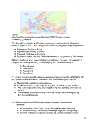 414
Source:
http://mapofeurope.com/wp-content/uploads/2013/07/map-of-europe-
1024x833.jpg?a600a5
P 2. Sinasabing sa Kanlurang Europe naganap ang pinakamainit na labanan sa
panahon ng World War I . Alin sa mga sumusunod na pangyayari ang nauugnay dito?
A. Labanan ng Austria at Serbia
B. Digmaan ng Germany at Britain
C. Paglusob ng Rusya sa Germany
D. Digmaan mula sa Hilagang Belgium hanggang sa hangganan ng Switzerland
K3.Isang ideolohiya at uri ng pamahalaan na nagbibigay ng pantay na karapatan at
kalayaan anuman ang kanilang kinabibilangang lahi, kasarian o relihiyon
A. Demokrasya
B. Liberalismo
C. Kapitalismo
D. Sosyalismo
P 4. Alin sa mga sumusunod na pangungusap ang nagpapaliwanag ng katagang ito “
Ang sariling pagkakakilanlan ay nawawala dahil sa impluwensyang dayuhan”
A. Napapanatili ang kultura ng isang bansa
B. Pinakikinabangan ng mga dayuhan ang likas na yaman ng mga kolonya
C. Ang kulturang dayuhan ang pinahalagahan ng mga bansang umuunlad pa
lamang
D. Nababago ng mga dayuhan ang kultura ng kolonya sa pamamagitan ng
iba’t ibang impluwensya
U 5. Bakit ikinagalit ni Adolf Hitler ang mga probisyon ng Kasunduan sa
Versailles?
A. Ginawang Mandated Territory ang lahat ng kolonya ng Germany
B. B. Pinagbayad ang Germany ng malaking halaga para sa reparasyon
C. Dahil ito ay kasunduang nabuo lamang ng samahang Triple Entente
 