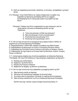 416
D. Dahil sa magkaibang paniniwala, ideolohiya, at prinsipyo, ipinaglalaban ng bawat
bansa
U 9. Pahayag I: Ang United Nations ay naging matagumpay na pigilan ang
pagsiklab ng digmaang pandaigdig dahil ito ay nagging
pandaigdigang forum upang pag-usapan ang sigalot ng mga
bansa
Pahayag II: Nabigo ang UN na magpatupad ng mga resolusyon ukol sa
pang-aabuso ng Israel sa karapatang pantao ng mga
Palestinian.
A. Tama ang pahayag I at Mali ang pahayag II
B. Mali ang pahayag I at tama ang pahayag II
C. Parehong tama ang pahayag I at II
D. Parehong mali ang pahayag I and II
K 10. Alin sa mga sumusunod na pangyayari ang naging hudyat o dahilan sa
pagsisimula ng Unang Digmaang Pandaigdig?
A. Pagpapakamatay ni Adolf Hitler matapos sumalakay ang Allied Powers
B. Pagpapalabas ng labing-apat na Puntos ni Pangulong Woodrow Wilson
C. Pagpaslang kay Archduke Francis Ferdinand ng Austria sa Sarajevo, Bosnia
D. Pagwawakas ng mga Imperyo sa Europa tulad ng Alemanya, Austria- Hungary,
Rusya, at Ottoman
U 11. Isang bagong daigdig ang umusbong pagkalipas ng Ikalawang Digmaang
Pandaigdig. Alin ang hindi kabilang sa mga pangyayari pagkatapos ng digmaan?
A. Naitatag ang United Nation
B. Nagkaroon ng World War III
C. Nawala ang Fascism at Nazism
D. Nagkaroon sa daigdig ng labanan ng ideolohiya
U 12. Alin sa mga sumusunod ang nagtatakda ng pagiging kaanib ng UN?
A. Mga bansang nanalo sa digmaan
B. Bansang may kakayahang magbigay ng taunang butaw
C. Anumang sukat at populasyon ng bansa na nagmamahal sa kalayaan
D. Mga bansang naapektuhan ng Una at Ikalawang Digmaang Pandaigdig
Gamitin ang mga larawan upang masagot ang tanong bilang 13.
 