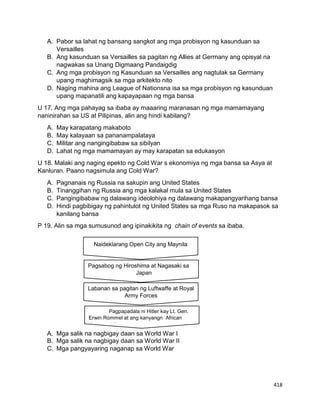 418
A. Pabor sa lahat ng bansang sangkot ang mga probisyon ng kasunduan sa
Versailles
B. Ang kasunduan sa Versailles sa pagitan ng Allies at Germany ang opisyal na
nagwakas sa Unang Digmaang Pandaigdig
C. Ang mga probisyon ng Kasunduan sa Versailles ang nagtulak sa Germany
upang maghimagsik sa mga arkitekto nito
D. Naging mahina ang League of Nationsna isa sa mga probisyon ng kasunduan
upang mapanatili ang kapayapaan ng mga bansa
U 17. Ang mga pahayag sa ibaba ay maaaring maranasan ng mga mamamayang
naninirahan sa US at Pilipinas, alin ang hindi kabilang?
A. May karapatang makaboto
B. May kalayaan sa pananampalataya
C. Militar ang nangingibabaw sa sibilyan
D. Lahat ng mga mamamayan ay may karapatan sa edukasyon
U 18. Malaki ang naging epekto ng Cold War s ekonomiya ng mga bansa sa Asya at
Kanluran. Paano nagsimula ang Cold War?
A. Pagnanais ng Russia na sakupin ang United States
B. Tinanggihan ng Russia ang mga kalakal mula sa United States
C. Pangingibabaw ng dalawang ideolohiya ng dalawang makapangyarihang bansa
D. Hindi pagbibigay ng pahintulot ng United States sa mga Ruso na makapasok sa
kanilang bansa
P 19. Alin sa mga sumusunod ang ipinakikita ng chain of events sa ibaba.
A. Mga salik na nagbigay daan sa World War I
B. Mga salik na nagbigay daan sa World War II
C. Mga pangyayaring naganap sa World War
Naideklarang Open City ang Maynila
Pagsabog ng Hiroshima at Nagasaki sa
Japan
Labanan sa pagitan ng Luftwaffe at Royal
Army Forces
Pagpapadala ni Hitler kay Lt. Gen.
Erwin Rommel at ang kanyangn African
Korps sa Libya
 