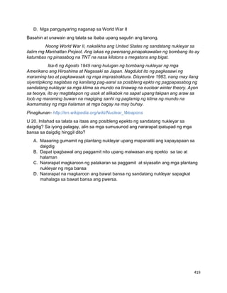 419
D. Mga pangyayaring naganap sa World War II
Basahin at unawain ang talata sa ibaba upang sagutin ang tanong.
Noong World War II, nakalikha ang United States ng sandatang nukleyar sa
ilalim mg Manhattan Project. Ang lakas ng pwersang pinapakawalan ng bombang ito ay
katumbas ng pinasabog na TNT na nasa kilotons o megatons ang bigat.
Ika-6 ng Agosto 1945 nang hulugan ng bombang nukleyar ng mga
Amerikano ang Hiroshima at Nagasaki sa Japan. Nagdulot ito ng pagkasawi ng
maraming tao at pagkawasak ng mga imprastraktura. Disyembre 1983, nang may ilang
siyentipikong naglabas ng kanilang pag-aaral sa posibleng epkto ng pagpapasabog ng
sandatang nukleyar sa mga klima sa mundo na tinawag na nuclear winter theory. Ayon
sa teorya, ito ay magtatapon ng usok at alikabok na sapat upang takpan ang araw sa
loob ng maraming buwan na magiging sanhi ng paglamig ng klima ng mundo na
ikamamatay ng mga halaman at mga bagay na may buhay.
Pinagkunan- http://en.wikipedia.org/wiki/Nuclear_Weapons
U 20. Inilahad sa talata sa itaas ang posibleng epekto ng sandatang nukleyar sa
daigdig? Sa iyong palagay, alin sa mga sumusunod ang nararapat ipatupad ng mga
bansa sa daigdig hinggil dito?
A. Maaaring gumamit ng plantang nukleyar upang mapanatili ang kapayapaan sa
daigdig
B. Dapat ipagbawal ang paggamit nito upang maiwasan ang epekto sa tao at
halaman
C. Nararapat magkaroon ng patakaran sa paggamit at siyasatin ang mga plantang
nukleyar ng mga bansa
D. Nararapat na magkaroon ang bawat bansa ng sandatang nukleyar sapagkat
mahalaga sa bawat bansa ang pwersa.
 