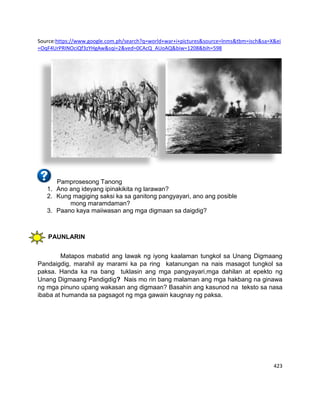 423
Source:https://www.google.com.ph/search?q=world+war+i+pictures&source=lnms&tbm=isch&sa=X&ei
=OqF4UrPRINOciQf3zYHgAw&sqi=2&ved=0CAcQ_AUoAQ&biw=1208&bih=598
Pamprosesong Tanong
1. Ano ang ideyang ipinakikita ng larawan?
2. Kung magiging saksi ka sa ganitong pangyayari, ano ang posible
mong maramdaman?
3. Paano kaya maiiwasan ang mga digmaan sa daigdig?
PAUNLARIN
Matapos mabatid ang lawak ng iyong kaalaman tungkol sa Unang Digmaang
Pandaigdig, marahil ay marami ka pa ring katanungan na nais masagot tungkol sa
paksa. Handa ka na bang tuklasin ang mga pangyayari,mga dahilan at epekto ng
Unang Digmaang Pandigdig? Nais mo rin bang malaman ang mga hakbang na ginawa
ng mga pinuno upang wakasan ang digmaan? Basahin ang kasunod na teksto sa nasa
ibaba at humanda sa pagsagot ng mga gawain kaugnay ng paksa.
 