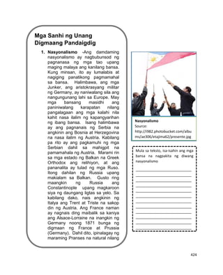 424
Mga Sanhi ng Unang
Digmaang Pandaigdig
1. Nasyonalismo -Ang damdaming
nasyonalismo ay nagbubunsod ng
pagnanasa ng mga tao upang
maging malaya ang kanilang bansa.
Kung minsan, ito ay lumalabis at
nagiging panatikong pagmamahal
sa bansa. Halimbawa, ang mga
Junker, ang aristokrasyang militar
ng Germany, ay naniwalang sila ang
nangungunang lahi sa Europe. May
mga bansang masidhi ang
paniniwalang karapatan nilang
pangalagaan ang mga kalahi nila
kahit nasa ilalim ng kapangyarihan
ng ibang bansa. Isang halimbawa
ay ang pagnanais ng Serbia na
angkinin ang Bosnia at Herzegovina
na nasa ilalim ng Austria. Kabilang
pa rito ay ang pagkamuhi ng mga
Serbian dahil sa mahigpit na
pamamahala ng Austria. Marami rin
sa mga estado ng Balkan na Greek
Orthodox ang relihiyon, at ang
pananalita ay tulad ng mga Ruso.
Itong dahilan ng Russia upang
makialam sa Balkan. Gusto ring
maangkin ng Russia ang
Constantinople upang magkaroon
siya ng daungang ligtas sa yelo. Sa
kabilang dako, nais angkinin ng
Italya ang Trent at Triste na sakop
din ng Austria. Ang France naman
ay nagnais ding maibalik sa kaniya
ang Alsace-Lorraine na inangkin ng
Germany noong 1871 bunga ng
digmaan ng France at Prussia
(Germany). Dahil dito, ipinalagay ng
maraming Pranses na natural nilang
kaaway ang mga Aleman.
Lagayan ng picture
Mula sa teksto, isa-isahin ang mga
bansa na nagpakita ng diwang
nasyonalismo
____________________________
____________________________
____________________________
____________________________
____________________________
____________________________
____________________________
____________________________
____________________________
____________________________
____________________________
____________________________
Nasyonalismo
Source:
http://i982.photobucket.com/albu
ms/ae306/etajima62/presente.jpg
 