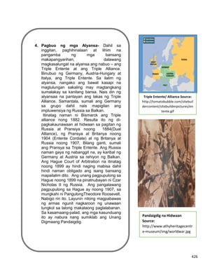 426
agayan ng pictureTriple Entente/ Alliance Source:
http://tomatobubble.com/sitebuil
dercontent/sitebuilderpictures/en
tente.gif
Pandaigdig na Hidwaan
Source:
http://www.athyheritagecentr
e-museum/img/worldwar.jpg
4. Pagbuo ng mga Alyansa- Dahil sa
inggitan, paghihinalaan at lihim na
pangamba ng mga bansang
makapangyarihan, dalawang
magkasalungat na alyansa ang nabuo – ang
Triple Entente at ang Triple Alliance.
Binubuo ng Germany, Austria-Hungary at
Italya, ang Triple Entente. Sa ilalim ng
alyansa, nangako ang bawat kasapi na
magtulungan sakaling may magtangkang
sumalakay sa kanilang bansa. Nais din ng
alyansaa na pantayan ang lakas ng Triple
Alliance. Samantala, sumali ang Germany
sa grupo dahil nais mapigilan ang
impluwensiya ng Russia sa Balkan.
Itinatag naman ni Bismarck ang Triple
alliance nong 1882. Resulta ito ng di-
pagkakaunawaan at hidwaan sa pagitan ng
Russia at Pransiya noong 1884(Dual
Alliance), ng Pransya at Britanya noong
1904 (Entente Cordiate) at ng Britanya at
Russia noong 1907, Bilang ganti, sumali
ang Pransya sa Triple Entente. Ang Russia
naman gaya ng nabanggit na, ay karibal ng
Germany at Austria sa rehiyon ng Balkan.
Ang Hague Court of Arbitration na itinatag
noong 1899 ay hindi naging mabisa dahil
hindi naman obligado ang isang bansang
mapailalim dito. Ang unang pagpupulong sa
Hague noong 1899 na pinatnubayan ni Czar
Nicholas II ng Russia. Ang pangalawang
pagpupulong sa Hague ay noong 1907, sa
mungkahi ni PangulongTheodore Roosevelt.
Nabigo rin ito. Layunin nitong magpabawas
ng armas ngunit nagkaroon ng unawaan
tungkol sa lalong makataong paglalabanan.
Sa kasamaang-palad, ang mga kasunduang
ito ay nabura nang sumiklab ang Unang
Digmaang Pandaigdig.
 