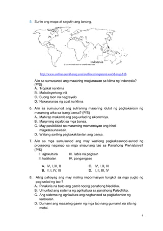 4
5. Suriin ang mapa at sagutin ang tanong.
http://www.outline-world-map.com/outline-transparent-world-map-b1b
Alin sa sumusunod ang maaaring maglarawan sa klima ng Indonesia?
(P/S)
A. Tropikal na klima
B. Maladisyertong init
C. Buong taon na nagyeyelo
D. Nakararanas ng apat na klima
6. Alin sa sumusunod ang suliraning maaaring idulot ng pagkakaroon ng
maraming wika sa isang bansa? (P/S)
A. Mahirap makamit ang pag-unlad ng ekonomiya.
B. Maraming sigalot sa mga bansa.
C. May posibilidad na maraming mamamayan ang hindi
magkakaunawaan.
D. Walang sariling pagkakakilanlan ang bansa.
7. Alin sa mga sumusunod ang may wastong pagkakasunod-sunod ng
prosesong naganap sa mga sinaunang tao sa Panahong Prehistorya?
(P/S)
I. agrikultura III. labis na pagkain
II. kalakalan IV. pangangaso
A. IV, I, III, II C. IV, I, II, III
B. II, I, IV, III D. I, II, III, IV
8. Aling pahayag ang may maling impormasyon tungkol sa mga yugto ng
pag-unlad ng tao ?
A. Pinakinis na bato ang gamit noong panahong Neolitiko.
B. Umunlad ang sistema ng agrikultura sa panahong Paleolitiko.
C. Ang sistema ng agrikultura ang nagbunsod sa pagkakaroon ng
kalakalan.
D. Dumami ang maaaring gawin ng mga tao nang gumamit na sila ng
metal.
Indonesia
 