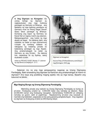 429
Nalaman mo na ang mga pangyayaring naganap sa Unang Digmaang
Pandaigdig. Bakit sinasabing ang digmaan sa Kanluran ang pinakamahigpit at mainit na
digmaan? Ano kaya ang posibleng maging epekto nito sa mga bansa, Basahin ang
kasunod na teksto.
4. Ang Digmaan sa Karagatan -Sa
unang bahagi ng digmaan ay
nagkasubukan ang mga hukbong
pandagat ng Germany at Britanya. ang
Naitaboy ng mga barkong pandigma ng
Germany mula sa Pitong Dagat (Seven
Seas) lakas pandagat ng Britanya.
Dumaong ang bapor ng Germany sa
Kanal Kiel at naging mainit ang labanan.
Makapangyarihan ang hukbo ng mga
alyado sa dagat. Sa kabilang dako, ang
mabibilis na raider at mga submarinong
U-boats ng kanilang kalaban ay
nakagawa ng malaking pinsala sa
kalakalang pandagat ng mga Alyado.
Ang pinakamabagsik na raider ng
Germany ay ang Emden. Sa dakong
huli, napalubog ito ng Sydney, isang
Australian cruiser.
Halaw sa PROJECT EASE- Module 17- Labanan
ng mga Bansa sa Daigdig ph. 13-17
Lagayan ng picture
Digmaan sa Karagatan
Source:http://militaryfactory.com/ships/i
mgs/bretagne-1915.jpg
Mga Naging Bunga ng Unang Digmaang Pandaigdig
Matinding pinsala ang naidulot ng Unang Digmaang Pandaigdig sa buhay at
ari-arian. Tinatayang umabot sa 8,500,000 katao ang namatay sa labanan. Nasa
22,000,000 naman ang tinatayang nasugatan. Samantalang 18,000,000 an sibilyang
namatay sa gutom, sakit at paghihirap. Napakaraming ari-arian ang nawasak at
naantala ang kalakalan, pagsasaka at iba pang gawaing pangkabuhayan. Ang nagastos
sa digmaan ay tinatayang umabot sa 200 bilyong dolyar.
 