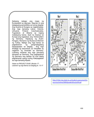 430
.
Sadyang nabago ang mapa ng
Europedahil sa digmaan. Nag-iba rin ang
kalagayang pampolitika sa buong daigdig.
Ang Austria at Hungary ay nagkahiwalay.
Ang mga bansang Latvia, Estonia,
Lithuania, Finland, Czechoslovakia,
Yugoslavia at Albania ay naging
malalayang bansa. Apat na imperyo sa
Europe ang nagwakas: ang Hohenzollern
ng Germany, Hapsburg ng Austri-
Hungary, Romanov ng Russia at Ottoman
ng Turkey. Nabigo ang mga bansa sa
pagkakaroon ng pangmatagalang
kapayapaaan sa daigdig. Ang mga
itinalaga ng kasunduan sa Versailles ay
nagtanim ng hinanakit sa Germany.
Lubhang marahas ang mga parusang
iginawad sa Germany. Ang pagkapahiya
ng Germany ang dahilan ng muli nilang
paghahanda upang muling makipaglaban
sa mga bansang Alyado.
Halaw sa PROJECT EASE- Module 17-
Labanan ng mga Bansa sa Daigdig ph. 13-17
http://ritter.tea.state.tx.us/student.assessment/re
sources/online/2003/grade10/ss/p103.gif
 