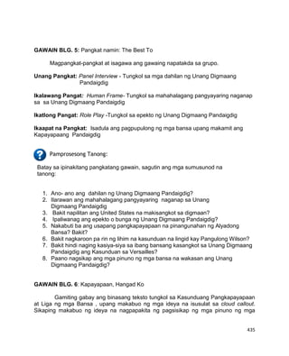 435
GAWAIN BLG. 5: Pangkat namin: The Best To
Magpangkat-pangkat at isagawa ang gawaing napatakda sa grupo.
Unang Pangkat: Panel Interview - Tungkol sa mga dahilan ng Unang Digmaang
Pandaigdig
Ikalawang Pangat: Human Frame- Tungkol sa mahahalagang pangyayaring naganap
sa sa Unang Digmaang Pandaigdig
Ikatlong Pangat: Role Play -Tungkol sa epekto ng Unang Digmaang Pandaigdig
Ikaapat na Pangkat: Isadula ang pagpupulong ng mga bansa upang makamit ang
Kapayapaang Pandaigdig
Pamprosesong Tanong:
Batay sa ipinakitang pangkatang gawain, sagutin ang mga sumusunod na
tanong:
1. Ano- ano ang dahilan ng Unang Digmaang Pandaigdig?
2. Ilarawan ang mahahalagang pangyayaring naganap sa Unang
Digmaang Pandaigdig
3. Bakit napilitan ang United States na makisangkot sa digmaan?
4. Ipaliwanag ang epekto o bunga ng Unang Digmaang Pandaigdig?
5. Nakabuti ba ang usapang pangkapayapaan na pinangunahan ng Alyadong
Bansa? Bakit?
6. Bakit nagkaroon pa rin ng lihim na kasunduan na lingid kay Pangulong Wilson?
7. Bakit hindi naging kasiya-siya sa ibang bansang kasangkot sa Unang Digmaang
Pandaigdig ang Kasunduan sa Versailles?
8. Paano nagsikap ang mga pinuno ng mga bansa na wakasan ang Unang
Digmaang Pandaigdig?
GAWAIN BLG. 6: Kapayapaan, Hangad Ko
Gamiting gabay ang binasang teksto tungkol sa Kasunduang Pangkapayapaan
at Liga ng mga Bansa , upang makabuo ng mga ideya na isusulat sa cloud callout.
Sikaping makabuo ng ideya na nagpapakita ng pagsisikap ng mga pinuno ng mga
 