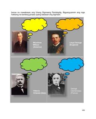 436
bansa na mawakasan ang Unang Digmaang Pandaigdig. Bigyang-pansin ang mga
hakbang na kanilang ginawa upang wakasan ang digmaan.
Woodrow
Wilson
(America)
Lloyd George
(England)
Vittorio
Orlando (Italy)
George
Clemenceau
(France)
 