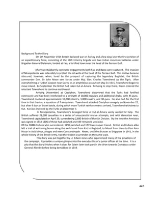 442
Background To the Diary
On 5th November 1914 Britain declared war on Turkey and a few days later the first echelon of
an expeditionary force, consisting of the 16th Infantry brigade and two Indian mountain batteries under
Brigadier-General Delamain, landed at Fao, a fortified town near the head of the Persian Gulf.
After two stubbornly contested engagements both Fao and Basra were captured. The invasion
of Mesopotamia was ostensibly to protect the oil wells at the head of the Persian Gulf. This motive became
obscured, however, when, lured by the prospect of capturing the legendary Baghdad, the British
commander Gen. Sir John Nixon sent forces under Maj. Gen. Charles Townshend up the Tigris. After
overwhelming a Turkish outpost near Qurna in an amphibious assault on May 31 1915, Townshend began to
move inland. By September the British had taken Kut-el-Amara. Refusing to stop there, Nixon ordered the
reluctant Townshend to continue northward.
Arriving (November) at Ctesiphon, Townshend discovered that the Turks had fortified
extensively and had been reinforced to a strength of 18,000 regulars and additional Arabs, with 45 guns.
Townshend mustered approximately 10,000 infantry, 1,000 cavalry, and 30 guns. He also had, for the first
time in that theatre, a squadron of 7 aeroplanes. Townshend attacked Ctesiphon savagely on November 22,
but after 4 days of bitter battle, during which more Turkish reinforcements arrived, Townshend withdrew to
Kut. Kut was invested by the Turks on December 7.
In Mesopotamia, Townshend's besieged force at Kut-el-Amara vainly waited for help. The
British suffered 21,000 casualties in a series of unsuccessful rescue attempts, and with starvation near,
Townshend capitulated on April 29, surrendering 2,680 British of the 6th Division. By the time the Armistice
was signed in 1918 1306 of these had perished and 449 remained untraced.
Of the 10486 Indians who surrendered, 1290 perished and 1773 were never traced. British and Indians alike
left a trail of whitening bones along the awful road from Kut to Baghdad, to Mosul from there to Fion Kara
Hissar in Asia Minor, Aleppo and even Constantinople. Never, until the disaster at Singapore in 1941, in the
whole history of the British Army, had there been a surrender on the same scale.
This diary was put together by Lt. Edwin Jones who experienced many of the privations of
the campaign. It provides a unique glimpse into the everyday life of a junior officer at the time. It is a
pity that the diary finishes when it does for Edwin later took part in the drive towards Damascus under
General Allenby before being demobbed in 1919.
 