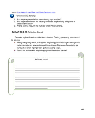 443
Source: http://www.firstworldwar.com/diaries/whitmore.htm,,
Pamprosesong Tanong:
1. Ano ang magkakatulad na mensahe ng mga sundalo?
2. Ano ang naramdaman mo habang binabasa ang kanilang telegrama at
talaarawan? Bakit?
3. Anong aral na napulot mo mula sa teksto? Ipaliwanang.
GAWAIN BLG. 11: Reflection Journal
Gumawa ng komitment sa reflection notebook. Gawing gabay ang sumusunod
na tanong.
Bilang isang mag-aaral , nabago ba ang iyong pananaw tungkol sa digmaan
matapos malaman ang naging epekto ng Unang Digmaang Pandaigdig sa
buhay at ari-arian ng mga tao? Ipaliwanag ang sagot.
Paano mo maipakikita ang iyong pagmamalasakit sa bansa?
__
Reflection Journal
__________________________________________________________________________
____________________________________________________________________________
____________________________________________________________________________
____________________________________________________________________________
____________________________________________________________________________
____________________________________________________________________________
____________________________________________________________________________
____________________________________________________________________________
____________________________________________________________________________
____________________________________________________________________________
______________________________________.
 