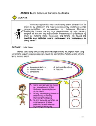 444
ARALIN 2: Ang Ikalawang Digmaang Pandaigdig
ALAMIN
GAWAIN 1: Hula, Hoop!
Handa ka na bang simulan ang aralin? Kung handa ka na, tingnan natin kung
kaya mong sagutin ang unang gawain. Isulat mo sa maliliit na hula hoop ang letra ng
iyong tamang sagot.
1. Isa ito sa mga lugar sa Japan
na pinasabog ng United
States sa pamamagitan ng
atomic bomb
2. Ito ang ideolohiyang pinairal ni
Hitler noong Ikalawang
Digmaang Pandaigdig
3. Ito ang tawag sa samahan ng
mga bansa na itinatag
pagkatapos ng Ikalawang
Digmaang Pandaigdig
Mahusay ang ipinakita mo sa nakaraang aralin, binabati kita! Sa
aralin ito, ay tatalakayin ang mga konseptong may kinalaman sa mga
pangyayari,dahilan at pagwawakas ng Ikalawang Digmaang
Pandaigdig, kasama na ang mga pagsusumikap ng mga bansang
sangkot na makamit ang kapayapaan. Inaasahang sa pagtatapos ng
aralin ay matalino mong masasagot ang tanong na: Paano mo
ipakikita ang pakikiisa upang maitaguyod ang kapayapaan sa
iyong bansa?
a. League of Nations d. National Socialism
b. United Nations e. Fascism
c. Hiroshima
 