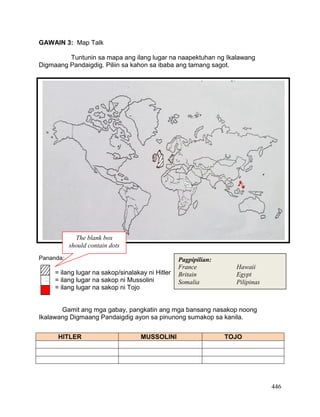 446
GAWAIN 3: Map Talk
Tuntunin sa mapa ang ilang lugar na naapektuhan ng Ikalawang
Digmaang Pandaigdig. Piliin sa kahon sa ibaba ang tamang sagot.
Pananda:
= ilang lugar na sakop/sinalakay ni Hitler
= ilang lugar na sakop ni Mussolini
= ilang lugar na sakop ni Tojo
Gamit ang mga gabay, pangkatin ang mga bansang nasakop noong
Ikalawang Digmaang Pandaigdig ayon sa pinunong sumakop sa kanila.
HITLER MUSSOLINI TOJO
Pagpipilian:
France Hawaii
Britain Egypt
Somalia Pilipinas…
.
_
0
.
.
,
.
.
.
The blank box
should contain dots
 