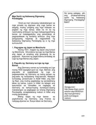 449
Mga Sanhi ng Ikalawang Digmaang
Pandaigdig
Hindi pa man lubusang nakababangon sa
mga pinsala ng digmaan ang mga bansa sa
daigdig, muling umigting ang mga hidwaan sa
pagitan ng mga bansa. Dala na rin ito ng
nasimulang ambisyon ng mga makapangyarihang
bansa na maipagpatuloy ang pananakop at
pagpapalawak ng kanilang teritoryo. Ang mga
pangyayarig naganap at nagpasiklab ng
ikalawang Digmaang Pandaigdig ay a ng mga
sumusunod:
1. Pag-agaw ng Japan sa Manchuria
Noong 1931, inagaw ng Japan ang lunsod
ng Manchuria. Kinundena ng Liga ng mga Bansa
ang Japan at sinabing ang ginawang ito ay
paglusob. Kasunod ng pagkundena,itiniwalag sa
Liga ng mga Bansa ang Japan.
2. Pag-alis ng Germany sa Liga ng mga
Bansa
Ang Germany naman ay tumiwalag sa Liga
noong 1933 sapagkat ayon sa mga Aleman, ang
pag-aalis at pagbabawal ng Liga sa
pagsasandata ng Germany ay isang paraan ng
pag-aalis ng karapatang mag-aarmas. Matapos
tumiwalag, pinasimulan ni Adolf Hitler, ang lider
ng Nazi, ang muling pagtatatag ng sandatahang
lakas ng bansa. Layon ni Hitler na labagin ang
kasunduan sa Versailles na naglagay sa
Germany sa kahiya-hiyang kondisyon.Upang
makabangon sa pagkagapi sa Unang Digmaang
Pandaigdig, pinagbalakang mabuti ni Hitler ang
mulng pananakop.
Bilang sagot ng mga bansa sa
paghahanda ng Germany, ang France ay
nakipag-alyansa sa Rusya laban sa Germany,
Sa iyong palagay, alin
ang pinakamatinding
sanhi ng Ikalawang
Digmaang Pandaigdig?
Bakit?
__________________
__________________
__________________
__________________
__________________
__________________
__________________
__________________
__________________
Sanggunian:
http://www.thejc.com/n
ews/on-day/39302/on-
day-nazi-germany-
pulls-out-league-
nations
 