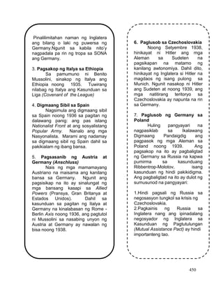 450
Pinalilimitahan naman ng Inglatera
ang bilang o laki ng puwersa ng
Germany.Ngunit sa kabila nito’y
nagpadala pa rin ng tropa sa SONA
ang Germany.
3. Pagsakop ng Italya sa Ethiopia
Sa pamumuno ni Benito
Mussolini, sinakop ng Italya ang
Ethiopia noong 1935. Tuwirang
nilabag ng Italya ang Kasunduan sa
Liga (Covenant of the League)
4. Digmaang Sibil sa Spain
Nagsimula ang digmaang sibil
sa Spain noong 1936 sa pagitan ng
dalawang panig: ang pas istang
Nationalist Front at ang sosyalistang
Popular Army. Nanalo ang mga
Nasyonalista. Marami ang nadamay
sa digmaang sibil ng Spain dahil sa
pakikialam ng ibang bansa.
5. Pagsasanib ng Austria at
Germany (Anschluss)
Nais ng mga mamamayang
Austriano na maisama ang kanilang
bansa sa Germany. Ngunit ang
pagsisikap na ito ay sinalungat ng
mga bansang kasapi sa Allied
Powers (Pransya, Gran Britanya at
Estados Unidos). Dahil sa
kasunduan sa pagitan ng Italya at
Germany na kinalabasan ng Rome -
Berlin Axis noong 1936, ang pagtutol
ni Mussolini sa nasabing unyon ng
Austria at Germany ay nawalan ng
bisa noong 1938.
6. Paglusob sa Czechoslovakia
Noong Setyembre 1938,
hinikayat ni Hitler ang mga
Aleman sa Sudeten na
pagsikapan na matamo ng
kanilang awtonomiya. Dahil dito,
hinikayat ng Inglatera si Hitler na
magdaos ng isang pulong sa
Munich. Ngunit nasakop ni Hitler
ang Sudeten at noong 1939, ang
mga natitirang teritoryo sa
Czechoslovakia ay napunta na rin
sa Germany.
7. Paglusob ng Germany sa
Poland
Huling pangyayari na
nagpasiklab sa Ikalawang
Digmaang Pandaigdig ang
pagpasok ng mga Aleman sa
Poland noong 1939. Ang
pagsakop na ito ay pagbaligtad
ng Germany sa Russia na kapwa
pumirma sa kasunduang
Ribbentrop-Molotov, isang
kasunduan ng hindi pakikidigma.
Ang pagbaligtad na ito ay dulot ng
sumusunod na pangyayari:
1.Hindi pagsali ng Russia sa
negosasyon tungkol sa krisis ng
Czechoslovakia.
2.Pagkainis ng Russia sa
Inglatera nang ang ipinadalang
negosyador ng Inglatera sa
Kasunduan ng Pagtutulungan
(Mutual Assistance Pact) ay hindi
importanteng tao.
 