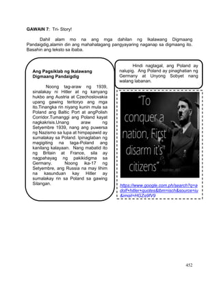 452
GAWAIN 7: Tri- Story!
Dahil alam mo na ang mga dahilan ng Ikalawang Digmaang
Pandaigdig,alamin din ang mahahalagang pangyayaring naganap sa digmaang ito.
Basahin ang teksto sa ibaba.
Ang Pagsiklab ng Ikalawang
Digmaang Pandaigdig
Noong tag-araw ng 1939,
sinalakay ni Hitler at ng kanyang
hukbo ang Austria at Czechoslovakia
upang gawing teritoryo ang mga
ito.Tinangka rin niyang kunin mula sa
Poland ang Baltic Port at angPolish
Corridor.Tumanggi ang Poland kayat
nagkakrisis.Unang araw ng
Setyembre 1939, nang ang puwersa
ng Nazismo sa lupa at himpapawid ay
sumalakay sa Poland. Ipinaglaban ng
magigiting na taga-Poland ang
kanilang kalayaan. Nang mabatid ito
ng Britain at France, sila ay
nagpahayag ng pakikidigma sa
Germany. Noong ika-17 ng
Setyembre, ang Russia na may lihim
na kasunduan kay Hitler ay
sumalakay rin sa Poland sa gawing
Silangan.
Hindi nagtagal, ang Poland ay
nalupig. Ang Poland ay pinaghatian ng
Germany at Unyong Sobyet nang
walang labanan.
https://www.google.com.ph/search?q=a
dolf+hitler+quotes&tbm=isch&source=iu
&imgil=HGZg9fV9
 