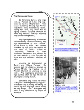 453
Ang Digmaan sa Europe
Sa kanlurang Europe, ang mga
hukbong Pranses at Ingles ang nag-
abang sa likod ng Maginot Line. Hindi
kaagad sumalakay dito ang mga Aleman
pagkatapos nilang masakop ang Poland.
Noong Abril 1940, ang Phony War ay
biglang natapos sapagkat sinimulan ni
Hitler ang kanyang blitzkrieg (biglaang
paglusob na walang babala).
Ang mga taga-Norway ay lumaban
subalit madaling natalo samantalang ang
mga taga-Denmark ay hindi lumaban.
Noong ika-10 ng Mayo 1940, biglang
sinalakay ng mga Nazi ang neutral na
mga bansa ng Belhika, Holland at
Luxembourg. Binomba ng mga
eroplanong Aleman ang mga bansang ito
na kung tawagin ay Low Countries at
sinira ang mga paliparan, pahatiran, at
tulay.
Umurong sa tabing-dagat ng
Dunkirk ang Hikbong Pranses. Sa
ganitong gipit na kalagayan, ipinasya ng
Punong Ministro ng Inglatera na si
Winston Churchill na umurong na ang
hukbo. Ang kagitingang ipinamalas ng
mga sundalo laban sa mga Aleman ay
itinuring na Epiko ng Dunkirk.
Samantala, ang France na umasa
sa Maginot Line bilang kanilang tanggulan
ay nabigla nang dumating na lamang sa
pintuan ng Paris ang mga Aleman noong
ika-10ng Hunyo, 1940. Bumagsak ang
Paris at ang pamahalaan ay inilipat sa
Bordeaux.
http://lostimagesofww2.com/im
ages/places/maginot-map2.jpg
http://www.google.com.ph/imgr
es?sa=X&biw=1024&bih=665&
tbm=isch&tbnid=j0GJ2TygLXc
WTM
Maginot Line
http://ndynes.weebly.com/uplo
ads/8/8/1/1/8811313/3804860_
orig.jpeg
 