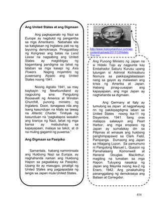 454
Ang United States at ang Digmaan
Ang pagkapanalo ng Nazi sa
Europe ay nagdulot ng pangamba
sa mga Amerikano. Nabahala sila
sa kaligtasan ng Inglatera pati na ng
layuning demokrasya. Pinagpatibay
ng Kongreso ang batas na Lend
Lease na nagsabing ang United
States ay magbibigay ng
kagamitang pandigma sa lahat ng
lalaban sa mga kasapi ng Axis
Powers. Naging miyembro ng
puwersang Alyado ang United
States noong 1941.
Noong Agosto 1941, sa may
baybayin ng Newfoundland ay
nagpulong sina Pangulong
Roosevelt ng America at Winston
Churchill, punong ministro ng
Inglatera. Doon, isinagawa nila ang
isang kasunduan na kilala sa tawag
na Atlantic Charter. Tinitiyak ng
kasunduan na “pagkatapos wasakin
ang tiraniya ng Nazi, lahat ng mga
bansa ay mabubuhay sa
kapayapaan, malaya sa takot, at di
na muling gagamit ng puwersa.”
Ang Digmaan sa Pasipiko
Samantala, habang namiminsala
ang Hukbong Nazi sa Europa, ay
naghahanda naman ang Hukbong
Hapon sa pagsalakay sa Pasipiko.
Upang ito ay masugpo, pinatigil ng
United States ang pagpapadala ng
langis sa Japan mula United States.
Ang Punong Ministro ng Japan na
si Hideki Tojo ay nagpunta kay
Embahador Saburu Kurusu upang
tulungan si Admiral Kichisaburu
Nomura sa pakikipagtalastasan
nang sa gayon ay maiwasan ang
krisis ng Amerika at Japan.
Habang pinag-uusapan ang
kapayapaan, ang mga Japan ay
naghahanda sa digmaan.
Ang Germany at Italy ay
tumulong sa Japan at nagpahayag
rin ng pakikipagdigma laban sa
United States noong ika-11 ng
Disyembre, 1941. Ilang oras
matapos salakayin ang Pearl
Harbor, ang mga eroplano ng
Japan ay sumalakay din sa
Pilipinas at winasak ang hukbong
panghimpapawid sa Clark Field,
Pampanga. Dumaong ang Japan
sa Hilagang Luzon. Sa pamumuno
ni Pangulong Manuel L. Quezon ng
Pamahalaang Komonwelt at
Heneral Douglas MacArthur,
magiting na lumaban sa mga
Hapon. Tuluyang nasakop ng
Japan ang Maynila noong ika-2 ng
Enero, 1942. Ang pinakahuling
pananggalang ng demokrasya ang
Bataan at Corregidor.
http://www.historyinanhour.com/wp-
content/uploads/2011/12/Hideki-
Tojo.jpg
 