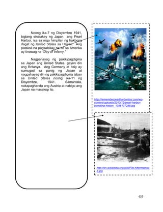 455
Noong ika-7 ng Disyembre 1941,
biglang sinalakay ng Japan ang Pearl
Harbor, isa sa mga himpilan ng hukbong
dagat ng United States sa Hawaii. Ang
pataksil na pagsalakay na ito sa Amerika
ay tinawag na “Day of Infamy.”
Nagpahayag ng pakikipagdigma
sa Japan ang United States, gayon din
ang Britanya. Ang Germany at Italy ay
sumugod sa panig ng Japan at
nagpahayag din ng pakikipagdigma laban
sa United States noong ika-11 ng
Disyembre, 1941. Samantala,
nakapaghanda ang Austria at nabigo ang
Japan na masakop ito.
http://rememberpearlharborday.com/wp-
content/uploads/2013/12/pearl-harbor-
bombing-history_1386137288.jpg
http://en.wikipedia.org/wiki/File:AftermathJa
p.jpg
 