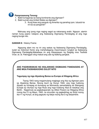 457
Pamprosesong Tanong:
1. Bakit lumaganap sa ibang kontinente ang digmaan?
2. Bakit sumali ang United States sa digmaan?
3. Kung ikaw ang pangulo ng Amerika ng panahog iyon, lulusob ka
rin ba sa panganib?
Mahusay ang iyong mga naging sagot sa nakaraang aralin. Ngayon, alamin
naman kung paano natapos ang Ikalawang Digmaang Pandaigdig at ang mga
naging bunga nito.
GAWAIN 8: History Frame
Ngayong alam mo na rin ang wakas ng Ikalawang Digmaang Pandaigdig,
isulat sa historical frame ang mahahalagang impormasyon tungkol sa Ikalawang
Digmaang Pandaigdig.Mababasa rin ang Kasaysayan ng Daigdig nina Teofista
Vivar, et. al. Pakinggan ding mabuti ang ulat ng ikatlong pangkat.
ANG PAGWAWAKAS NG IKALAWANG DIGMAANG PANDAIGDIG AT
ANG MGA PAGBABAGONG DULOT NITO
Tagumpay ng mga Alyadong Bansa sa Europe at Hilagang Africa
Taong 1943 nang magsimulang magbago ang ihip ng digmaan para
sa Alyadong Bansa. Noong ika-6 ng Hunyo 1944, ang mga hukbong
Alyado ay lumapag at dumaong sa Normandy samantalang sa Silangang
Europe ay nilumpo ng mga Ruso ang mga hukbong Nazi at nasakop ang
Berlin. Nagsimula sa pagkakapanalo ng Allied Powers sa Hilagang Africa
noong ika-13 ng Mayo, 1945, na sinundan ng pagkabihag sa Sicily noong
ika-11 ng Hunyo, at ang pagsuko ng Italya noong ika-3 ng Setyembre.
 