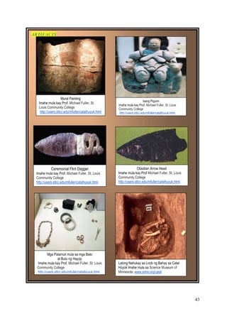 43
ARTIFACTS
Labing Nahukay sa Loob ng Bahay sa Catal
Hüyük Imahe mula sa Science Museum of
Minnesota, www.smm.org/catal
Mga Palamuti mula sa mga Bato
at Buto ng Hayop
Imahe mula kay Prof. Michael Fuller, St. Louis
Community College
http://users.stlcc.edu/mfuller/catalhuyuk.html.
Mural Painting
Imahe mula kay Prof. Michael Fuller, St.
Louis Community College
http://users.stlcc.edu/mfuller/catalhuyuk.html
.
Ceremonial Flint Dagger
Imahe mula kay Prof. Michael Fuller, St. Louis
Community College
http://users.stlcc.edu/mfuller/catalhuyuk.html.
Obsidian Arrow Head
Imahe mula kay Prof Michael Fuller, St. Louis
Community College
http://users.stlcc.edu/mfuller/catalhuyuk.html.
Isang Pigurin
Imahe mula kay Prof. Michael Fuller, St. Louis
Community College
http://users.stlcc.edu/mfuller/catalhuyuk.html.
 