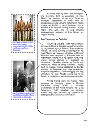 459
Sa huling araw ng Abril 1945, bumagsak
ang Germany dahil sa pag-atake ng mga
Alyado sa kanluran at ng mga Ruso sa
Silangan. Napagtanto ni Hitler mula sa
pinagtataguan ang kanyang kakampi at noong
umaga ng ika-30 ng Abril, hinirang niya si
Admiral Karl Doenitz bilang kahalili. Noong
hapon ding iyon, siya at ang kanyang
kinakasamang babaeng si Eva Brawn, ay
nagpakamatay.
Ang Tagumpay sa Pasipiko
Ika-20 ng Oktubre, 1944 nang bumalik
sa Leyte si Heneral Douglas MacArthur sa gitna
ng pagbubunyi ng mga Pilipino. Pagkatapos ng
mahigit sa ilang buwang pakikipaglaban ng
mga Pilipino sa Hapones, idineklara ni Heneral
McArthur ang kalayaan ng Pilipinas mula sa
mga Hapon. Noong ika-6 ng Agosto, 1945, ang
unang bomba atomika ay ibinagsak sa
Hiroshima. Sinalakay naman ng Russia ang
Manchuria, Korea at Timog Sakhalin. Noong
ika-9 ng Agosto, muling nagbagsak ng bomba
atomika sa Nagasaki ang mga Amerikano.
Nagimbal ang Hapon, kaya tinanggap nito ang
ultimatum ng mga Alyado noong ika-15 ng
Agosto at pagkatapos ay tuluysn nang sumuko.
Noong huling araw ng Agosto nang
lumapag sa bansang Hapon si Heneral
MacArthur bilang SCAP o Supreme
Commander of the Allied Powers. Ika- 2 ng
Setyembre, 1945, nilagdaan ng bansang
Hapon ang mga tadhana ng pagsuko sa
sasakyang US Missouri sa Tokyo Bay.
http://www.gvhotels.com.ph
/visitphilippines/wp-
content/uploads/2011/10/Le
yte-Hotels-MacArthur-
Shrine.jpg
http://upload.wikimedia.org/wi
kipedia/commons/5/54/Atomi
c_bombing_of_Japan.jpg
 
