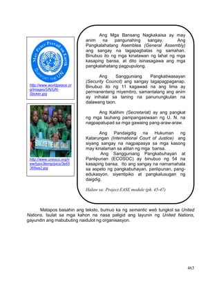 463
Matapos basahin ang teksto, bumuo ka ng semantic web tungkol sa United
Nations. Isulat sa mga kahon na nasa paligid ang layunin ng United Nations,
gayundin ang mabubuting naidulot ng organisasyon.
Ang Mga Bansang Nagkakaisa ay may
anim na pangunahing sangay. Ang
Pangkalahatang Asemblea (General Assembly)
ang sangay na tagapagbatas ng samahan.
Binubuo ito ng mga kinatawan ng lahat ng mga
kasaping bansa, at dito isinasagawa ang mga
pangkalahatang pagpupulong.
Ang Sangguniang Pangkatiwasayan
(Security Council) ang sangay tagapagpaganap.
Binubuo ito ng 11 kagawad na ang lima ay
permanenteng miyembro, samantalang ang anim
ay inihalal sa taning na panunungkulan na
dalawang taon.
Ang Kalihim (Secretariat) ay ang pangkat
ng mga tauhang pampangasiwaan ng U. N. na
nagpapatupad sa mga gawaing pang-araw-araw.
Ang Pandaigdig na Hukuman ng
Katarungan (International Court of Justice) ang
siyang sangay na nagpapasya sa mga kasong
may kinalaman sa alitan ng mga bansa.
Ang Sangguniang Pangkabuhayan at
Panlipunan (ECOSOC) ay binubuo ng 54 na
kasaping bansa. Ito ang sangay na namamahala
sa aspeto ng pangkabuhayan, panlipunan, pang-
edukasyon, siyentipiko at pangkalusugan ng
daigdig.
Halaw sa: Project EASE module (ph. 45-47)
http://www.worldpeace.or
g/images/UN/UN-
Sticker.jpg
http://www.unesco.org/n
ew/typo3temp/pics/3e65
368aa2.jpg
 