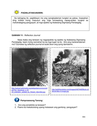 466
PAGNILAYAN/UNAWIN:
GAWAIN 11: Reflection Journal
Nasa ibaba ang larawan ng nagpapakita ng epekto ng Ikalawang Digmaang
Pandaigdig. Isipin mong nanirahan ka sa mga lugar na ito. Ano ang mararamdaman
mo? Gumawa ng reflection journal at isulat doon ang iyong damdamin.
Pamprosesong Tanong:
1. Ano ang ipinakikita sa larawan?
2. Paano ka makatutulong upang maiwasan ang ganitong pangyayari?
http://upload.wikimedia.org/wikipedia/commons/a/
a0/The_Sandman_a_B-
24_Liberator,_piloted_by_Robert_Sternfels.jpg
http://withfriendship.com/images/i/40744/Effects-of-
World-War-II-image.jpg
Sa bahaging ito, pagtitibayin mo ang iyongkaalaman tungkol sa paksa. Inaasahan
ding kritikal mong masusuri ang mga konseptong napag-aralan tungkol sa
mahahalagang pangyayari, at mga epekto ng Ikalawang Digmaang Pandaigdig.
 
