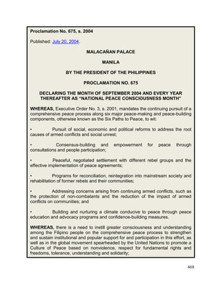 468
Proclamation No. 675, s. 2004
Published: July 20, 2004.
MALACAÑAN PALACE
MANILA
BY THE PRESIDENT OF THE PHILIPPINES
PROCLAMATION NO. 675
DECLARING THE MONTH OF SEPTEMBER 2004 AND EVERY YEAR
THEREAFTER AS “NATIONAL PEACE CONSCIOUSNESS MONTH”
WHEREAS, Executive Order No. 3, s. 2001, mandates the continuing pursuit of a
comprehensive peace process along six major peace-making and peace-building
components, otherwise known as the Six Paths to Peace, to wit:
• Pursuit of social, economic and political reforms to address the root
causes of armed conflicts and social unrest;
• Consensus-building and empowerment for peace through
consultations and people participation;
• Peaceful, negotiated settlement with different rebel groups and the
effective implementation of peace agreements;
• Programs for reconciliation, reintegration into mainstream society and
rehabilitation of former rebels and their communities;
• Addressing concerns arising from continuing armed conflicts, such as
the protection of non-combatants and the reduction of the impact of armed
conflicts on communities; and
• Building and nurturing a climate conducive to peace through peace
education and advocacy programs and confidence-building measures.
WHEREAS, there is a need to instill greater consciousness and understanding
among the Filipino people on the comprehensive peace process to strengthen
and sustain institutional and popular support for and participation in this effort, as
well as in the global movement spearheaded by the United Nations to promote a
Culture of Peace based on nonviolence, respect for fundamental rights and
freedoms, tolerance, understanding and solidarity;
 