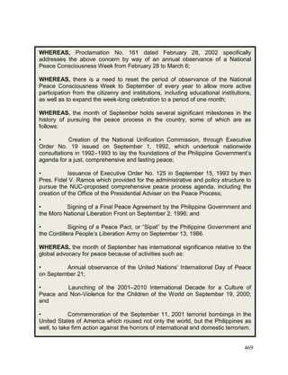 469
WHEREAS, Proclamation No. 161 dated February 28, 2002 specifically
addresses the above concern by way of an annual observance of a National
Peace Consciousness Week from February 28 to March 6;
WHEREAS, there is a need to reset the period of observance of the National
Peace Consciousness Week to September of every year to allow more active
participation from the citizenry and institutions, including educational institutions,
as well as to expand the week-long celebration to a period of one month;
WHEREAS, the month of September holds several significant milestones in the
history of pursuing the peace process in the country, some of which are as
follows:
• Creation of the National Unification Commission, through Executive
Order No. 19 issued on September 1, 1992, which undertook nationwide
consultations in 1992–1993 to lay the foundations of the Philippine Government’s
agenda for a just, comprehensive and lasting peace;
• Issuance of Executive Order No. 125 in September 15, 1993 by then
Pres. Fidel V. Ramos which provided for the administrative and policy structure to
pursue the NUC-proposed comprehensive peace process agenda, including the
creation of the Office of the Presidential Adviser on the Peace Process;
• Signing of a Final Peace Agreement by the Philippine Government and
the Moro National Liberation Front on September 2, 1996; and
• Signing of a Peace Pact, or “Sipat” by the Philippine Government and
the Cordillera People’s Liberation Army on September 13, 1986.
WHEREAS, the month of September has international significance relative to the
global advocacy for peace because of activities such as:
• Annual observance of the United Nations’ International Day of Peace
on September 21;
• Launching of the 2001–2010 International Decade for a Culture of
Peace and Non-Violence for the Children of the World on September 19, 2000;
and
• Commemoration of the September 11, 2001 terrorist bombings in the
United States of America which roused not only the world, but the Philippines as
well, to take firm action against the horrors of international and domestic terrorism.
 