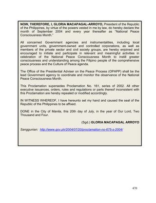 470
NOW, THEREFORE, I, GLORIA MACAPAGAL-ARROYO, President of the Republic
of the Philippines, by virtue of the powers vested in me by law, do hereby declare the
month of September 2004 and every year thereafter as “National Peace
Consciousness Month.”
All concerned Government agencies and instrumentalities, including local
government units, government-owned and controlled corporations, as well as
members of the private sector and civil society groups, are hereby enjoined and
encouraged to initiate and participate in relevant and meaningful activities in
celebration of the National Peace Consciousness Month to instill greater
consciousness and understanding among the Filipino people of the comprehensive
peace process and the Culture of Peace agenda.
The Office of the Presidential Adviser on the Peace Process (OPAPP) shall be the
lead Government agency to coordinate and monitor the observance of the National
Peace Consciousness Month.
This Proclamation supersedes Proclamation No. 161, series of 2002. All other
executive issuances, orders, rules and regulations or parts thereof inconsistent with
this Proclamation are hereby repealed or modified accordingly.
IN WITNESS WHEREOF, I have hereunto set my hand and caused the seal of the
Republic of the Philippines to be affixed.
DONE in the City of Manila, this 20th day of July, in the year of Our Lord, Two
Thousand and Four.
(Sgd.) GLORIA MACAPAGAL ARROYO
Sanggunian: http://www.gov.ph/2004/07/20/proclamation-no-675-s-2004/
 