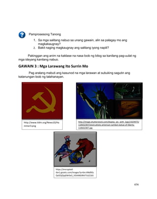 474
Pakinggan ang anim na kaklase na nasa loob ng bilog sa kanilang pag-uulat ng
mga ideyang kanilang nabuo.
GAWAIN 3 : Mga Larawang Ito Surrin Mo
Pag aralang mabuti ang kasunod na mga larawan at subuking sagutin ang
katanungan loob ng talahanayan.
Pamprosesong Tanong
1. Sa mga salitang nabuo sa unang gawain, alin sa palagay mo ang
magkakaugnay?
2. Bakit naging magkaugnay ang salitang iyong napili?
http://www.tldm.org/News10/Ha
mmer3.png
http://image.shutterstock.com/display_pic_with_logo/1024975/
110632307/stock-photo-american-symbol-statue-of-liberty-
110632307.jpg-
https://encrypted-
tbn1.gstatic.com/images?q=tbn:ANd9Gc
QvOOjDjqEMr0x3_V5hANSi9kV7LkZJ1kS
6Xx5SDghVNWXkwI8n-
 