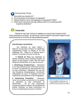 476
Pamprosesong Tanong
1. Ilang salita ang naisulat mo?
2. Ano ang ginawa mong batayan sa pagsagot?
3. Naging madali ba sa iyo ang pagsagot sa mga gawain? Bakit?
4. Paano kaya maiuugnay ang mga salitang napili mo sa paksang aralin
tungkol sa ideolohiya?
PAUNLARIN
Marahil ay may mga tanong na naglalaro sa inyong isipan tungkol sa iba’t
ibang paniniwala o prinsipyo ng mga bansa. Halina’t basahin ang teksto tungkol sa iba’t
ibang ideolohiya at humanda sa mga pangkatang gawain.
Ang Kahulugan ng Ideolohiya
Ang ideolohiya ay isang sistema o
kalipunan ng mga ideya o kaisipan na naglalayong
magpaliwanag tungkol sa daigdig at sa mga
pagbabago nito. Galing ito sa salitang ideya o
kaisipan na tuwirang sinusunod ng mga tao.
Si Desttutt de Tracy ang nagpakilala ng
salitang ideolohiya bilang pinaikling pangalan ng
agham ng mga kaisipan o ideya. May iba’t ibang
kategorya ang Ideolohiya. Ito ay ang sumusunod:
1. Ideolohiyang Pangkabuhayan. - Nakasentro
ito sa mga patakarang pang- ekonomiya ng bansa
at paraan ng paghahati ng mga kayamanan para
sa mga mamamayan. Nakapaloob dito ang ang
mga karapatang makapagnegosyo, mamasukan,
makapagtayo ng unyon, at magwelga kung hindi
magkasundo ang kapitalista at mga manggagawa.
2. Ideolohiyang Pampolitika. - Nakasentro
naman ito sa paraan ng pamumuno at sa paraan
ng pakikilahok ng mga mamamayan sa
pamamahala. Ito ay mga pangunahing
prinsipyong politikal at batayan ng kapangyarihang
politikal. Karapatan ng bawat mamamayan na
bumuo at magpahayag ng opinyon at saloobin.
Desttutt de Tracy
http://img829.imageshack.us/i
mg829/332/destuttdetracy3.jpg
 