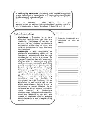 477
3. Ideolohiyang Panlipunan. - Tumutukoy ito sa pagkakapantay-pantay
ng mga mamamayan sa tingin ng batas at sa iba pang pangunahing aspeto
ng pamumuhay ng mga mamamayan.
Halaw sa PROJECT EASE Module 18 ph. 8-9
Maaaring basahin ang teksto na Kasaysayan ng Daigdig, Teofista L. Vivar et al,
263-271 at Kasaysayan ng Daigdig, Grace Estela C. Mateo Ph.D et al, 337
Ang Iba’t Ibang Ideolohiya
1. Kapitalismo. – Tumutukoy ito sa isang
sistemang pangkabuhayan kung saan ang
produksiyon, distribusyon, at kalakalan ay
kontrolado ng mga pribadong mangangalakal
hanggang sa maging maliit na lamang ang
papel ng pamahalaan sa mga patakarang
pangkabuhayan.
2. Demokrasya. – Ang kapangyarihan ng
pamahalaan ay nasa kamay ng mga tao. Sa
demokrasya, maaaring makilahok ang mga
mamamayan nang tuwiran o di-tuwiran. Ito
ay tinatawag na direct o tuwirang demokrasya
kung ibinoboto ng mamamayan ang gusto
nilang mamuno sa pamahalaan. Karaniwang
pumipili ang mga tao, sa pamamagitan ng
halalan, ng mga kinatawan na siyang
hahawak sa kapangyarihan o pamahalaan sa
ngalan nila. Tinatawag ang pamamaraang ito
na representative o kinatawang demokrasya.
Maaari rin namang di-tuwiran ang
demokrasya kung ang ibinoboto ng
mamamayan ay mga kinatawan nila sa
pamahalaan na siya namang pipili ng mga
pinuno sa pamahalaan. Mayroon ding uri ng
demokrasya na nagiging diktadura. Ito ay
nagaganap kapag ang inatasan ng mga tao
upang mamuno ay magsimulang
mangamkam ng kapangyarihan at isawalang-
bahala ang kagustuhan ng mga tao. Ang
diktador ay namumuno batay sa kaniyang
sariling kagustuhan at hindi sa kagustuhan ng
mga tao.
3.
Anu-anong impormasyon ang
mahihinuha mo mula sa
teksto?
_________________________
_________________________
_________________________
_________________________
_________________________
_________________________
_________________________
_________________________
_________________________
_________________________
_________________________
_________________________
_________________________
_________________________
_________________________
_________________________
_________________________
_________________________
_________________________
 