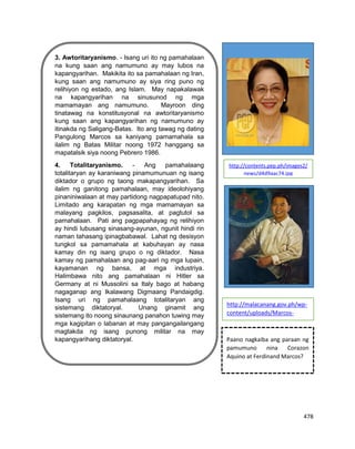 478
http://malacanang.gov.ph/wp-content/uploads/Marcos-w960.jp
3. Awtoritaryanismo. - Isang uri ito ng pamahalaan
na kung saan ang namumuno ay may lubos na
kapangyarihan. Makikita ito sa pamahalaan ng Iran,
kung saan ang namumuno ay siya ring puno ng
relihiyon ng estado, ang Islam. May napakalawak
na kapangyarihan na sinusunod ng mga
mamamayan ang namumuno. Mayroon ding
tinatawag na konstitusyonal na awtoritaryanismo
kung saan ang kapangyarihan ng namumuno ay
itinakda ng Saligang-Batas. Ito ang tawag ng dating
Pangulong Marcos sa kaniyang pamamahala sa
ilalim ng Batas Militar noong 1972 hanggang sa
mapatalsik siya noong Pebrero 1986.
4. Totalitaryanismo. - Ang pamahalaang
totalitaryan ay karaniwang pinamumunuan ng isang
diktador o grupo ng taong makapangyarihan. Sa
ilalim ng ganitong pamahalaan, may ideolohiyang
pinaniniwalaan at may partidong nagpapatupad nito.
Limitado ang karapatan ng mga mamamayan sa
malayang pagkilos, pagsasalita, at pagtutol sa
pamahalaan. Pati ang pagpapahayag ng relihiyon
ay hindi lubusang sinasang-ayunan, ngunit hindi rin
naman tahasang ipinagbabawal. Lahat ng desisyon
tungkol sa pamamahala at kabuhayan ay nasa
kamay din ng isang grupo o ng diktador. Nasa
kamay ng pamahalaan ang pag-aari ng mga lupain,
kayamanan ng bansa, at mga industriya.
Halimbawa nito ang pamahalaan ni Hitler sa
Germany at ni Mussolini sa Italy bago at habang
nagaganap ang Ikalawang Digmaang Pandaigdig.
Isang uri ng pamahalaang totalitaryan ang
sistemang diktatoryal. Unang ginamit ang
sistemang ito noong sinaunang panahon tuwing may
mga kagipitan o labanan at may pangangailangang
magtakda ng isang punong militar na may
kapangyarihang diktatoryal.
http://contents.pep.ph/images2/
news/d4d9aac74.jpg
http://malacanang.gov.ph/wp-
content/uploads/Marcos-
w960.jpg
Paano nagkaiba ang paraan ng
pamumuno nina Corazon
Aquino at Ferdinand Marcos?
 