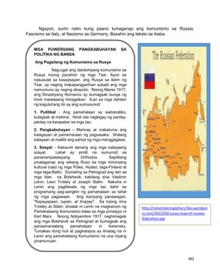 482
Ngayon, suriin natin kung paano lumaganap ang komunismo sa Russia,
Fascismo sa Italy, at Nazismo sa Germany. Basahin ang teksto sa ibaba.
MGA PUWERSANG PANGKABUHAYAN SA
POLITIKA NG BANSA
Ang Pagsilang ng Komunismo sa Rusya
Nag-ugat ang ideolohiyang komunismo sa
Rusya noong panahon ng mga Tsar. Ayon sa
nasusulat sa kasaysayan, ang Rusya sa ilalim ng
Tsar, ay naging makapangyarihan subalit ang mga
namumuno ay naging despotic. Noong Marso 1917,
ang Dinastiyang Romanov ay bumagsak bunga ng
hindi maiwasang himagsikan. ILan sa mga dahilan
ng kaguluhang ito ay ang sumusunod:
1. Pulitikal - Ang pamahalaan ay awtokratiko,
bulagsak at mahina. Hindi sila nagbigay ng pantay-
pantay na karapatan sa mga tao.
2. Pangkabuhayan - Mahirap at makaluma ang
kalagayan at pamamaraan ng pagsasaka. Walang
kalayaan at maliliit ang sahod ng mga manggagawa.
3. Sosyal - Kakaunti lamang ang mga kalayaang
sosyal. Lahat ay pinilit na sumunod sa
pananampalatayang Orthodox. Sapilitang
pinalaganap ang wikang Ruso sa mga minoryang
kultural tulad ng mga Poles, Hudeo, taga-Finland at
mga taga-Baltic. Dumating sa Petrograd ang ilan sa
mga lider na Bolshevik, kabilang sina Vladimir
Lenin, Leon Trotsky at Joseph Stalin. Nakuha ni
Lenin ang pagtitiwala ng mga tao dahil sa
programang pag-aangkin ng pamahalaan sa lahat
ng mga pagawaan. Ang kaniyang panawagan,
"Kapayapaan, lupain, at tinapay". Sa tulong nina
Trotsky at Stalin, binalak ni Lenin na magkaroon ng
Pamahalaang Komunismo base sa mga prinsipyo ni
Karl Marx. Noong Nobyembre 1917, naghimagsik
ang mga Bolshevik sa Petrograd at bumagsak ang
pansamantalang pamahalaan ni Kerensky.
Tumakas itong huli at pagkatapos ay itinatag na ni
Lenin ang pamahalaang Komunismo na una niyang
pinamunuan.
http://rememberingletters.files.wordpre
ss.com/2012/03/russia-map-of-russian-
federation.jpg
 