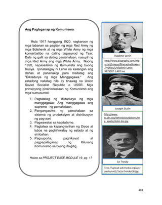 483
Ang Paglaganap ng Komunismo
Mula 1917 hanggang 1920, nagkaroon ng
mga labanan sa pagitan ng mga Red Army ng
mga Bolshevik at ng mga White Army ng mga
konserbatibo na dating tagasunod ng Tsar.
Dala ng galit sa dating pamahalaan, nasupil ng
mga Red Army ang mga White Army. Noong
1920, napasailalim ng Komunista ang buong
Rusya. Ipinalalagay ni Lenin na kailangan ang
dahas at pananakop para maitatag ang
"Diktadurya ng mga Manggagawa." Ang
estadong naitatag nila ay tinawag na Union
Soviet Socialist Republic o USSR. Mga
prinsipyong pinaniniwalaan ng Komunismo ang
mga sumusunod:
1. Pagtatatag ng diktadurya ng mga
manggagawa: Ang manggagawa ang
supremo ng pamahalaan.
2. Pangangasiwa ng pamahalaan sa
sistema ng produksiyon at distribusyon
ng pag-aari
3. Pagwawaksi sa kapitalismo.
4. Pagtatwa sa kapangyarihan ng Diyos at
lubos na paghihiwalay ng estado at ng
simbahan.
5. Pagsuporta, paghikayat at
pagpapalaganap ng Kilusang
Komunismo sa buong daigdig.
Halaw sa PROJECT EASE MODULE 19- pg. 17
Lagayan ng picture
http://www-
tc.pbs.org/behindcloseddoors/tm
p_assets/stalin-bio.jpg
http://www.biography.com/imp
orted/images/Biography/Images
/Profiles/L/Vladimir-Lenin-
9379007-1-402.jpg
http://upload.wikimedia.org/wiki
pedia/en/2/2a/LeTrotskyDB.jpg
Vladimir Lenin
Joseph Stalin
Le Trosky
 