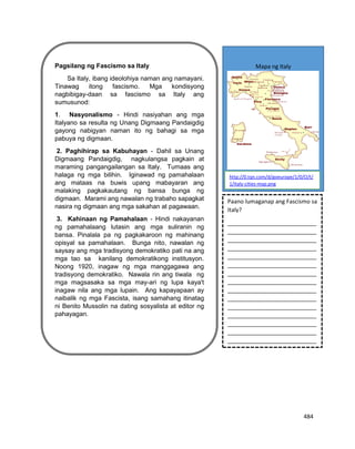 484
Pagsilang ng Fascismo sa Italy
Sa Italy, ibang ideolohiya naman ang namayani.
Tinawag itong fascismo. Mga kondisyong
nagbibigay-daan sa fascismo sa Italy ang
sumusunod:
1. Nasyonalismo - Hindi nasiyahan ang mga
Italyano sa resulta ng Unang Digmaang Pandaigdig
gayong nabigyan naman ito ng bahagi sa mga
pabuya ng digmaan.
2. Paghihirap sa Kabuhayan - Dahil sa Unang
Digmaang Pandaigdig, nagkulangsa pagkain at
maraming pangangailangan sa Italy. Tumaas ang
halaga ng mga bilihin. Iginawad ng pamahalaan
ang mataas na buwis upang mabayaran ang
malaking pagkakautang ng bansa bunga ng
digmaan. Marami ang nawalan ng trabaho sapagkat
nasira ng digmaan ang mga sakahan at pagawaan.
3. Kahinaan ng Pamahalaan - Hindi nakayanan
ng pamahalaang lutasin ang mga suliranin ng
bansa. Pinalala pa ng pagkakaroon ng mahinang
opisyal sa pamahalaan. Bunga nito, nawalan ng
saysay ang mga tradisyong demokratiko pati na ang
mga tao sa kanilang demokratikong institusyon.
Noong 1920, inagaw ng mga manggagawa ang
tradisyong demokratiko. Nawala rin ang tiwala ng
mga magsasaka sa mga may-ari ng lupa kaya't
inagaw nila ang mga lupain. Ang kapayapaan ay
naibalik ng mga Fascista, isang samahang itinatag
ni Benito Mussolin na dating sosyalista at editor ng
pahayagan.
Mapa ng Italy
http://0.tqn.com/d/goeurope/1/0/O/t/
1/italy-cities-map.png
Paano lumaganap ang Fascismo sa
Italy?
____________________________
____________________________
____________________________
____________________________
____________________________
____________________________
____________________________
____________________________
____________________________
____________________________
____________________________
____________________________
____________________________
____________________________
____________________________
_.
 