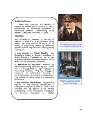 486
Ang Nazing Germany
Bilang isang ideolohiya, ang Nazismo ay
nangyari sa Germany simula noong 1930. Isa sa
pinakamalupit na diktaduryang totalitaryan sa
makabagong panahon. Nakakahawig ito ng
fascismo sa Italy at ng komunismo sa Russia.
Adolf Hitler
Ang pagnanais na makabawi sa kahihiyan ng
pagkatalo sa World War I at ang paniniwala na ang
Aleman ang dapat mamuno sa daigdig ay ilan
lamang sa pangunahing layunin ng diktaturyang
Nazismo. Basahin ang sumusunod na pangyayaring
kaugnay nito:
1. Ang kahinaan ng Weimar Republic - Ang
Republikang itinatag sa Germany pagkatapos ng
Unang Digmaang Pandaigdig ay isa sa mga
pinakademokratikong pamahalaan sa buong mundo.
Ngunit hindi ito pinatiwalaan ng mga tao.
2. Kasunduan ng Versailles - Nasaktan ang
makanasyonalismong damdamin ng mga Aleman
dahil sa mapagpahirap na mga probisyon ng
Kasunduang Versailles. Ang mga masugid na
makabayan ay nakahandang tumulong sa
pamahalaan upang maiwasto ang sa palagay nila ay
mga pagkakamali upang mabawi ang pagkapahiya
ng Germany.
3. Ang paghihirap sa kabuhayan - Pagkatapos ng
digmaan, ito ang talagang nagbigay-daan sa
pagbagsak ng Republikang Weimar. Dahil sa mga
pinsalang dulot ng digmaan at sa malaking
pagkakautang, at mga reparasyong pagbabayaran
ng Germany nagkaroon ng inflation.
Lagayan ng picture
http://www.counter-currents.com/wp-
content/uploads/2011/04/09hitler.jpg
http://www.galacticwind.com
/Assets/versaiiles.jpg
 