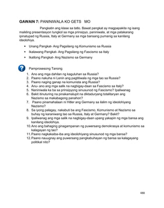 488
GAWAIN 7: PANINIWALA KO GETS MO
Pangkatin ang klase sa tatlo. Bawat pangkat ay magpapakita ng isang
maikling presentasyon tungkol sa mga prinsipyo, paniniwala, at mga patakarang
ipinatupad ng Russia, Italy at Germany sa mga bansang pumanig sa kanilang
ideolohiya.
 Unang Pangkat- Ang Pagsilang ng Komunismo sa Russia
 Ikalawang Pangkat- Ang Pagsilang ng Fascismo sa Italy
 Ikatlong Pangkat- Ang Nazismo sa Germany
Pamprosesong Tanong
1. Ano ang mga dahilan ng kaguluhan sa Russia?
2. Paano nakuha ni Lenin ang pagtitiwala ng mga tao sa Russia?
3. Paano naging ganap na komunista ang Russia?
4. Anu- ano ang mga salik na nagbigay-daan sa Fascismo sa Italy?
5. Naniniwala ka ba sa prinsipyong sinusunod ng Fascismo? Ipaliwanag
6. Bakit itinuturing na pinakamalupit na diktaduryang totalitaryan ang
Nazismo sa makabagong panahon?
7. Paano pinamahalaan ni Hitler ang Germany sa ilalim ng ideolohiyang
Nazismo?
8. Sa iyong palagay, nakabuti ba ang Fascismo, Komunismo at Nazismo sa
buhay ng karaniwang tao sa Russia, Italy at Germany? Bakit?
9. Ipaliwanag ang mga salik na nagbigay-daan upang yakapin ng mga bansa ang
kanilang ideolohiya.
10.Ano ang bahaging ginagampanan ng puwersang demokrasya at komunismo sa
kalagayan ng tao?
11.Paano nagkakaiba-iba ang ideolohiyang sinusunod ng mga bansa?
12.Paano nauugnay ang puwersang pangkabuhayan ng bansa sa kalagayang
politikal nito?
 
