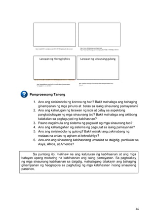 46
Pamprosesong Tanong
1. Ano ang sinisimbolo ng korona ng hari? Bakit mahalaga ang bahaging
ginampanan ng mga pinuno at batas sa isang sinaunang pamayanan?
2. Ano ang kahulugan ng larawan ng isda at palay sa aspektong
pangkabuhayan ng mga sinaunang tao? Bakit mahalaga ang aktibong
kalakalan sa pagtaguyod ng kabihasnan?
3. Paano nagsimula ang sistema ng pagsulat ng mga sinaunang tao?
4. Ano ang kahalagahan ng sistema ng pagsulat sa isang pamayanan?
5. Ano ang sinisimbolo ng gulong? Bakit malaki ang pakinabang ng
mataas na antas ng agham at teknolohiya?
6. Ano-ano ang sinaunang kabihasnang umunlad sa daigdig, partikular sa
Asya, Africa, at America?
Larawan ng Hieroglyphics Larawan ng sinaunang gulong
Sa puntong ito, malinaw na ang katuturan ng kabihasnan at ang mga
batayan upang maituring na kabihasnan ang isang pamayanan. Sa pagtalakay
ng mga sinaunang kabihasnan sa daigdig, mahalagang talakayin ang bahaging
ginampanan ng heograpiya sa paghubog ng mga kabihasnan noong sinaunang
panahon.
http://revphil2011.wordpress.com/2011/07/28/fighting-for-the-crown/
http://www.fishfarming.com/tilapia.html
http://forum.philboxing.com/viewtopic.php?f=8&t=110850&p=281814
0
http://depositphotos.com/4400538/stock-photo-Ancient-egypt-
hieroglyphics-on-wall.html
/
http://listdose.com/top-10-inventions-that-changed-human-lives-
forever/
/
 