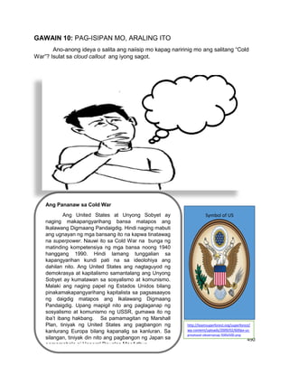 490
GAWAIN 10: PAG-ISIPAN MO, ARALING ITO
Ano-anong ideya o salita ang naiisip mo kapag naririnig mo ang salitang “Cold
War”? Isulat sa cloud callout ang iyong sagot.
Ang Pananaw sa Cold War
Ang United States at Unyong Sobyet ay
naging makapangyarihang bansa matapos ang
Ikalawang Digmaang Pandaigdig. Hindi naging mabuti
ang ugnayan ng mga bansang ito na kapwa tinatawag
na superpower. Nauwi ito sa Cold War na bunga ng
matinding kompetensiya ng mga bansa noong 1940
hanggang 1990. Hindi lamang tunggalian sa
kapangyarihan kundi pati na sa ideolohiya ang
dahilan nito. Ang United States ang nagtaguyod ng
demokrasya at kapitalismo samantalang ang Unyong
Sobyet ay kumatawan sa sosyalismo at komunismo.
Malaki ang naging papel ng Estados Unidos bilang
pinakamakapangyarihang kapitalista sa pagsasaayos
ng daigdig matapos ang Ikalawang Digmaang
Pandaigdig. Upang mapigil nito ang paglaganap ng
sosyalismo at komunismo ng USSR, gumawa ito ng
iba’t ibang hakbang. Sa pamamagitan ng Marshall
Plan, tiniyak ng United States ang pagbangon ng
kanlurang Europa bilang kapanalig sa kanluran. Sa
silangan, tiniyak din nito ang pagbangon ng Japan sa
pamamahala ni Heneral Douglas MacArthur.
Symbol of US
http://teamsuperforest.org/superforest/
wp-content/uploads/2009/02/600px-us-
greatseal-obversesvg-500x500.png
 