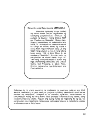 492
Kompetisyon sa Kalawakan ng USSR at USA
Naunahan ng Unyong Sobyet (USSR)
ang United States (US) sa pagpapadala ng
sasakyang pangkalawakan. Sinimulan ng
paglipad ng Sputnik I noong Oktubre 1957
ang Panahon ng Kalawakan (Space Age).
Una ring nagpadala ng tao sa kalawakan ang
USSR, si Yuri Gagarin na unang cosmonaut
na lumigid sa mundo, sakay ng Vostok I
noong 1961. Ngunit nahigitan pa ng US ang
USSR nang nakaikot sa mundo nang tatlong
beses noong 1962 si John Glenn Jr. sa
sasakyang Friendship 7. Sinundan pa ito ng
matagumpay na misyon noong Hulyo 20,
1969 nang unang makatapak sa buwan ang
mga Amerikanong astronaut na sina Michael
Collins, Neil Armstrong, at Edwin Aldrin.
Hindi rin nagpahuli sa mga imbensiyon ang
Estados Unidos.
Nakagawa ito ng unang submarino na pinatatakbo ng puwersang nukleyar, ang USS
Nautilus. Hindi lamang sa gamit pandigma ginagamit ng US ang lakas atomika kundi pati sa
panahon ng kapayapaan. Ginagamit ito sa medisina, agrikultura, transportasyon, at
komunikasyon. Noong ika-10 ng Hulyo, 1962, pinalipad sa kalawakan ang Telstar, isang
pangkomunikasyong satellite. Nagulat ang buong mundo sa nagawang ito ng US. Sa
pamamagitan nito, maaari nang makatanggap ng tawag sa telepono at makakita ng palabas
sa telebisyon mula sa ibang bansa.
 