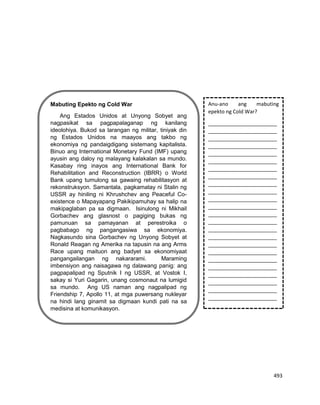 493
Mabuting Epekto ng Cold War
Ang Estados Unidos at Unyong Sobyet ang
nagpasikat sa pagpapalaganap ng kanilang
ideolohiya. Bukod sa larangan ng militar, tiniyak din
ng Estados Unidos na maayos ang takbo ng
ekonomiya ng pandaigdigang sistemang kapitalista.
Binuo ang International Monetary Fund (IMF) upang
ayusin ang daloy ng malayang kalakalan sa mundo.
Kasabay ring inayos ang International Bank for
Rehabilitation and Reconstruction (IBRR) o World
Bank upang tumulong sa gawaing rehabilitasyon at
rekonstruksyon. Samantala, pagkamatay ni Stalin ng
USSR ay hiniling ni Khrushchev ang Peaceful Co-
existence o Mapayapang Pakikipamuhay sa halip na
makipaglaban pa sa digmaan. Isinulong ni Mikhail
Gorbachev ang glasnost o pagiging bukas ng
pamunuan sa pamayanan at perestroika o
pagbabago ng pangangasiwa sa ekonomiya.
Nagkasundo sina Gorbachev ng Unyong Sobyet at
Ronald Reagan ng Amerika na tapusin na ang Arms
Race upang maituon ang badyet sa ekonomiyaat
pangangailangan ng nakararami. Maraming
imbensiyon ang naisagawa ng dalawang panig: ang
pagpapalipad ng Sputnik I ng USSR, at Vostok I,
sakay si Yuri Gagarin, unang cosmonaut na lumigid
sa mundo. Ang US naman ang nagpalipad ng
Friendship 7, Apollo 11, at mga puwersang nukleyar
na hindi lang ginamit sa digmaan kundi pati na sa
medisina at komunikasyon.
Anu-ano ang mabuting
epekto ng Cold War?
________________________
________________________
________________________
________________________
________________________
________________________
________________________
________________________
________________________
________________________
________________________
________________________
________________________
________________________
________________________
________________________
________________________
________________________
________________________
________________________
________________________
________________________
________________________
________________________
 
