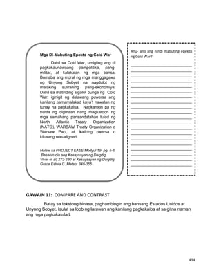 494
GAWAIN 11: COMPARE AND CONTRAST
Batay sa tekstong binasa, paghambingin ang bansang Estados Unidos at
Unyong Sobyet. Isulat sa loob ng larawan ang kanilang pagkakaiba at sa gitna naman
ang mga pagkakatulad.
Mga Di-Mabuting Epekto ng Cold War
Dahil sa Cold War, umigting ang di
pagkakaunawaang pampolitika, pang-
militar, at kalakalan ng mga bansa.
Bumaba ang moral ng mga manggagawa
ng Unyong Sobyet na nagdulot ng
malaking suliraning pang-ekonomiya.
Dahil sa matinding sigalot bunga ng Cold
War, iginigit ng dalawang puwersa ang
kanilang pamamalakad kaya’t nawalan ng
tunay na pagkakaisa. Nagkaroon pa ng
banta ng digmaan nang magkaroon ng
mga samahang pansandatahan tulad ng
North Atlantic Treaty Organization
(NATO), WARSAW Treaty Organization o
Warsaw Pact, at ikatlong pwersa o
kilusang non-aligned.
Halaw sa PROJECT EASE Modyul 19- pg. 5-6
Basahin din ang Kasaysayan ng Daigdig,
Vivar et al, 273-280 at Kasaysayan ng Daigdig
Grace Estela C. Mateo, 348-355
Anu- ano ang hindi mabuting epekto
ng Cold War?
_______________________________
_______________________________
_______________________________
_______________________________
_______________________________
_______________________________
_______________________________
_______________________________
_______________________________
_______________________________
_______________________________
_______________________________
_______________________________
_______________________________
_______________________________
_______________________________
_______________________________
_______________________________
_______________________________
_______________________________
 