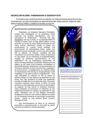 498
NEOKOLONYALISMO: PAMAMARAAN O SANGKAP NITO
Tumutukoy ang neokolonyalismo sa patuloy na impluwensiyang pang-ekonomiya
at panlipunan ng mga mananakop sa mga bansang dati nilang kolonya, bagamat wala
silang tuwirang militar o pulitikal na kontrol sa mga ito.
Ang Pamamaraan ng Neokolonyalismo
Pagkatapos ng Ikalawang Digmaang Pandaigdig,
lumitaw ang makabagong uri ng pananakop upang
mapanatili ang kanilang kapangyarihan, ang neo-
kolonyalismo at interbensiyon. Itinuturing ang neo-
lolonyalismo nab ago at ibang uri ng pagsasamantala sa
mahirap na bansa. Ayon sa mga agham-politika, ito ang
pananatili ng control ng isang dating kolonyalista sa dati
nitong kolonya. Malumanay (subtle) at patago ang
pamamaraang ito. Layunin nitong patatagin ang
pamumuhunan ng kolonyalistang bansa, pigilan ang
pagkamit ng tunay na kalayaan, at kunin ang mas malaking
kita sa negosyo. Sa kabuuan, pinaigting nito ang
imperyalismo sa ekonomiya, politika, military at ideolohiyal
na mga aspeto. Isa sa maituturing na pinakamahalagang
sangkap ng sistemang neo-kolonyalismo ay ang
pagkakaroon nito ng makabagong pamamaraan sa
pamumuhunang industriyal at pinansyal. Kabilang dito ang
pagbuo ng iba’t ibang uring kompanya; pandaigdigan at
pampribadong pondo; pagkakaroon ng mga korporasyon at
konsoryum (samahan ng mga namumuhunan), pagsisiguro
ng pamumuhunan, at pagpapautang ng malaking halaga
na makakatulong hindi lamang sa nangangailangan kundi
magbibigay rin ng sapat na tubo sa magpapahiram. Ang
mga imperyalista ay nakatuon sa kita ng kapital na
kanilang inilagay sa mga negosyo ng papaunlad ng mga
bansa. Ang mga kumpanya ng langis ang kadalasang
kumikita ng malaki lalo na sa kanlurang Asya, Venezuela,
Cambodia, Argentina, Brazil, Bolivia, at Africa. Isa pang
pamaraan ay ang pagluluwas ng puhunan sa pamamagitan
ng paggawa ng mga internal at pribadong kompanya
upang makagawa ng konsorsyum at makakuha ng mas
magandang kundisyon sa negosyo sa papaunlad na mga
bansa. Halimbawa nito ay ang Atalantic Community
Development Group for Latin America (ADELA) na itinayo
ng 120 pribadong kumpanya at mga bangko ng kanlurang
Europa, pondo sa mga bansang Brazil, Ecuador,
Nicaragua at Chile.
Ang neo-kolonyalismo ay isang uri ng suliraning
pampulitika at pang-ekonomiya na ang lahat ng estado
mayaman at mahirap ay maaring masangkot.
Ipaliwanag ang kaugnayan ng
larawan sa tekstong binasa.
________________________
________________________
________________________
________________________
________________________
________________________
________________________
________________________
________________________
________________________
________________________
________________________
________________________
________________________
http://isyungpnu.files.wordpress.co
m/2011/08/impe-eagle.jpg?w=614
 